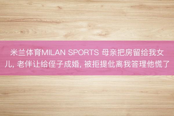 米兰体育MILAN SPORTS 母亲把房留给我女儿， 老伴让给侄子成婚， 被拒提仳离我答理他慌了