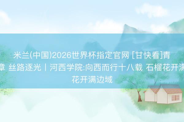 米兰(中国)2026世界杯指定官网 [甘快看]青春华章 丝路逐光丨河西学院:向西而行十八载 石榴花开满边域