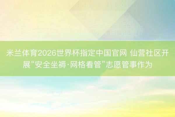 米兰体育2026世界杯指定中国官网 仙营社区开展“安全坐褥·网格看管”志愿管事作为