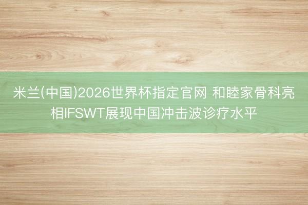 米兰(中国)2026世界杯指定官网 和睦家骨科亮相IFSWT展现中国冲击波诊疗水平