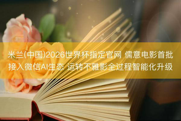 米兰(中国)2026世界杯指定官网 儒意电影首批接入微信AI生态 运转不雅影全过程智能化升级