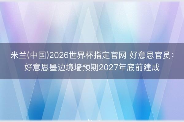米兰(中国)2026世界杯指定官网 好意思官员：好意思墨边境墙预期2027年底前建成