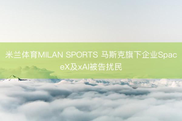 米兰体育MILAN SPORTS 马斯克旗下企业SpaceX及xAI被告扰民