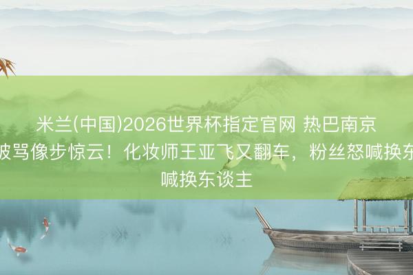 米兰(中国)2026世界杯指定官网 热巴南京生图被骂像步惊云！化妆师王亚飞又翻车，粉丝怒喊换东谈主