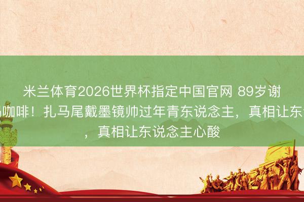 米兰体育2026世界杯指定中国官网 89岁谢贤坐轮椅喝咖啡!扎马尾戴墨镜帅过年青东说念主,真相让东说念主心酸