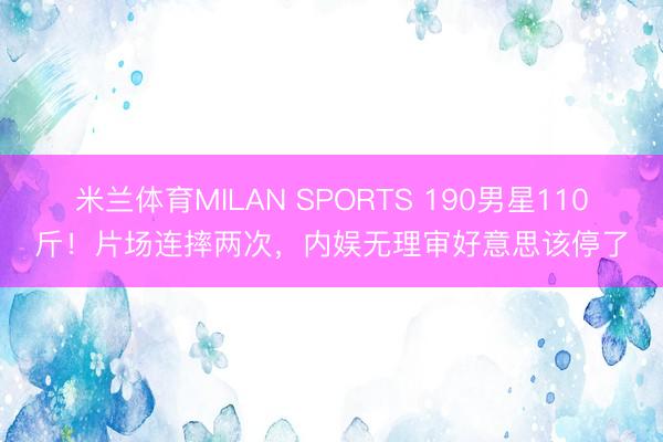 米兰体育MILAN SPORTS 190男星110斤！片场连摔两次，内娱无理审好意思该停了