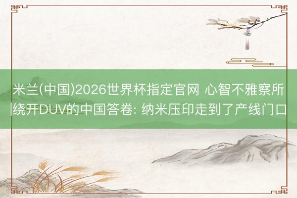 米兰(中国)2026世界杯指定官网 心智不雅察所|绕开DUV的中国答卷: 纳米压印走到了产线门口