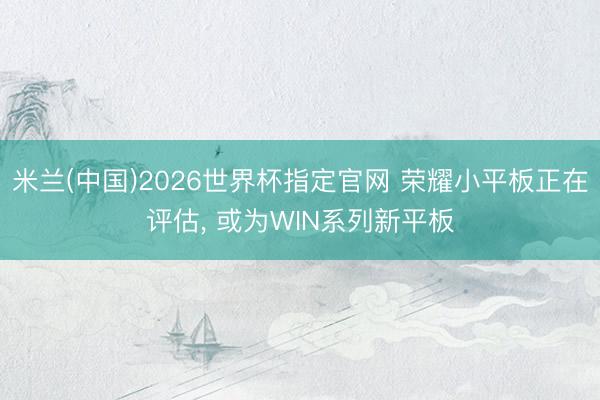 米兰(中国)2026世界杯指定官网 荣耀小平板正在评估， 或为WIN系列新平板