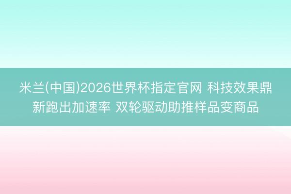 米兰(中国)2026世界杯指定官网 科技效果鼎新跑出加速率 双轮驱动助推样品变商品