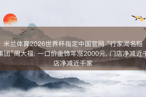 米兰体育2026世界杯指定中国官网 “行家闻名赔本集团”周大福: 一口价金饰年涨2000元， 门店净减近千家