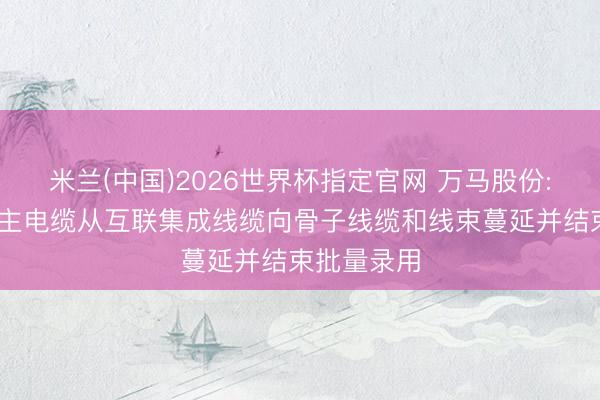 米兰(中国)2026世界杯指定官网 万马股份: 机器东谈主电缆从互联集成线缆向骨子线缆和线束蔓延并结束批量录用