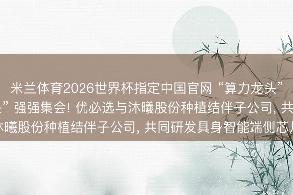 米兰体育2026世界杯指定中国官网 “算力龙头” 与 “机器东说念主龙头” 强强集会! 优必选与沐曦股份种植结伴子公司, 共同研发具身智能端侧芯片