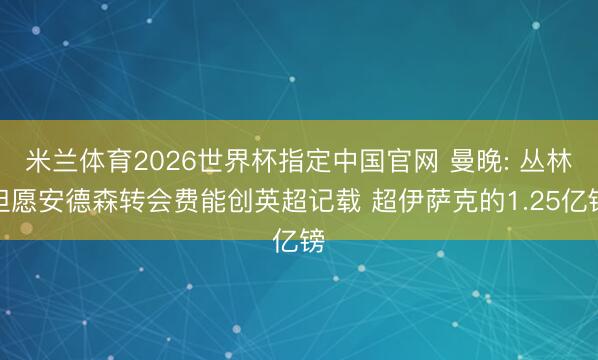 米兰体育2026世界杯指定中国官网 曼晚: 丛林但愿安德森转会费能创英超记载 超伊萨克的1.25亿镑