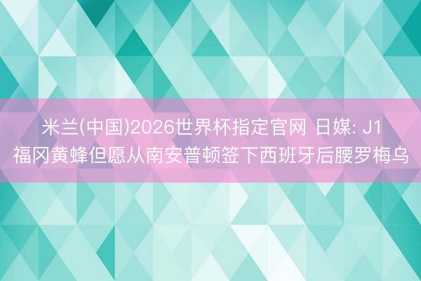 米兰(中国)2026世界杯指定官网 日媒: J1福冈黄蜂但愿从南安普顿签下西班牙后腰罗梅乌