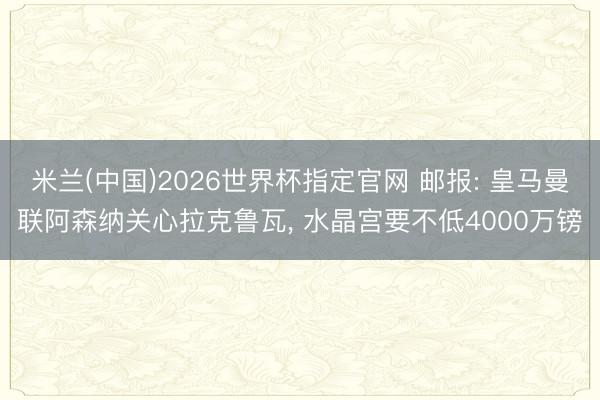 米兰(中国)2026世界杯指定官网 邮报: 皇马曼联阿森纳关心拉克鲁瓦， 水晶宫要不低4000万镑