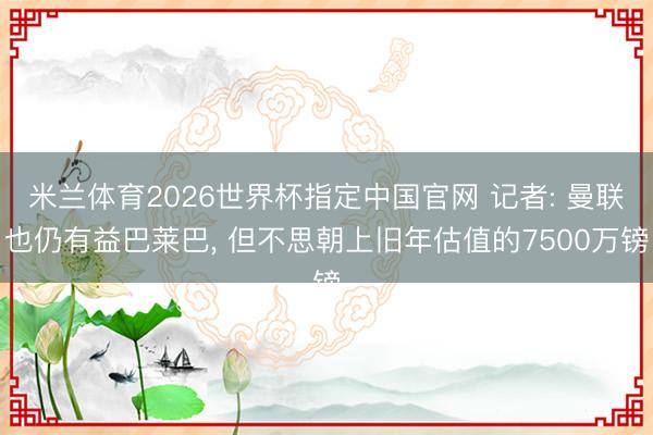 米兰体育2026世界杯指定中国官网 记者: 曼联也仍有益巴莱巴， 但不思朝上旧年估值的7500万镑