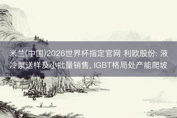 米兰(中国)2026世界杯指定官网 利欧股份: 液冷泵送样及小批量销售, IGBT格局处产能爬坡