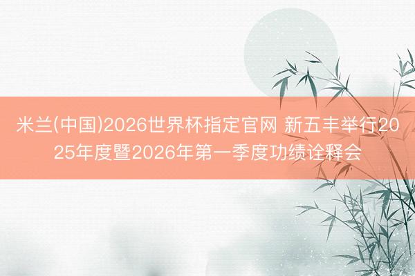 米兰(中国)2026世界杯指定官网 新五丰举行2025年度暨2026年第一季度功绩诠释会