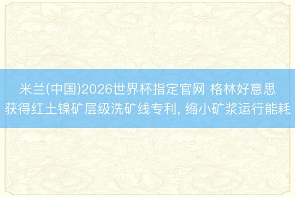 米兰(中国)2026世界杯指定官网 格林好意思获得红土镍矿层级洗矿线专利， 缩小矿浆运行能耗