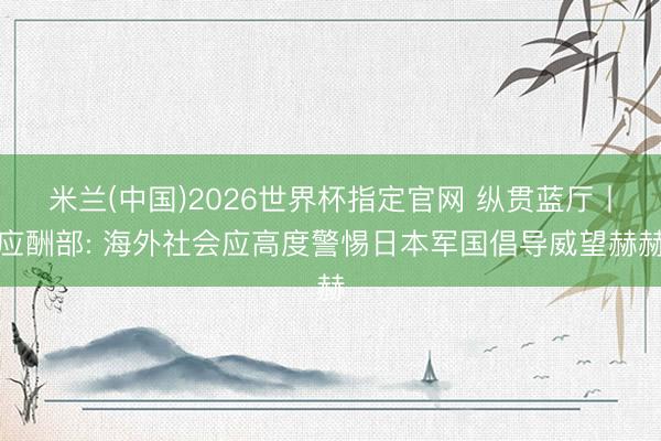 米兰(中国)2026世界杯指定官网 纵贯蓝厅丨应酬部: 海外社会应高度警惕日本军国倡导威望赫赫