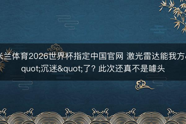 米兰体育2026世界杯指定中国官网 激光雷达能我方"沉迷"了? 此次还真不是噱头