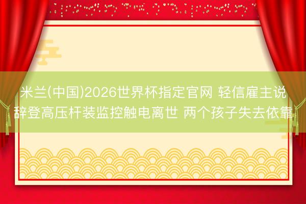 米兰(中国)2026世界杯指定官网 轻信雇主说辞登高压杆装监控触电离世 两个孩子失去依靠