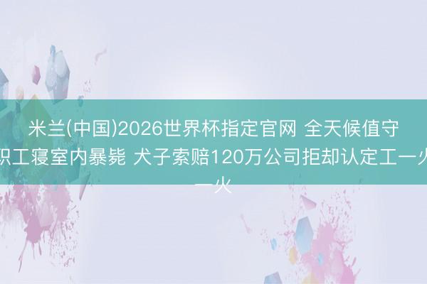 米兰(中国)2026世界杯指定官网 全天候值守职工寝室内暴毙 犬子索赔120万公司拒却认定工一火