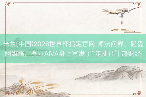 米兰(中国)2026世界杯指定官网 师法问界、碰瓷阿维塔，赛豆AIVA身上写满了“走捷径”| 热财经