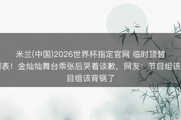 米兰(中国)2026世界杯指定官网 临时顶替压力爆表！金灿灿舞台乖张后哭着谈歉，网友：节目组该背锅了