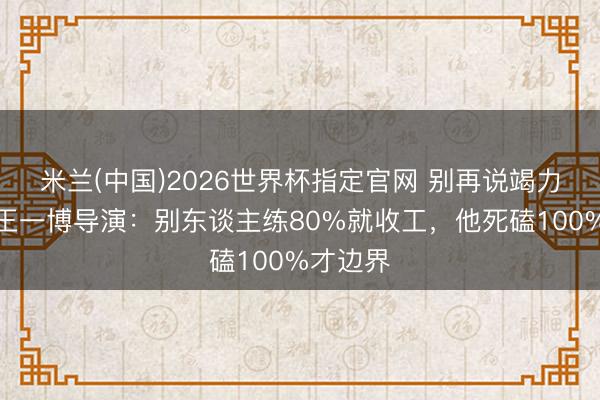 米兰(中国)2026世界杯指定官网 别再说竭力没用！王一博导演：别东谈主练80%就收工，他死磕100%才边界