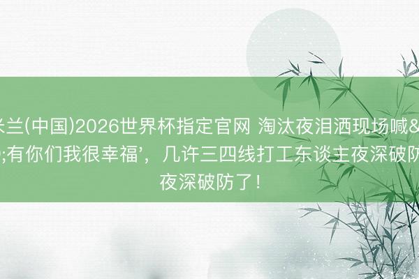 米兰(中国)2026世界杯指定官网 淘汰夜泪洒现场喊'有你们我很幸福'，几许三四线打工东谈主夜深破防了！