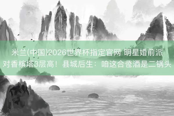 米兰(中国)2026世界杯指定官网 明星婚前派对香槟塔3层高!县城后生:咱这合卺酒是二锅头