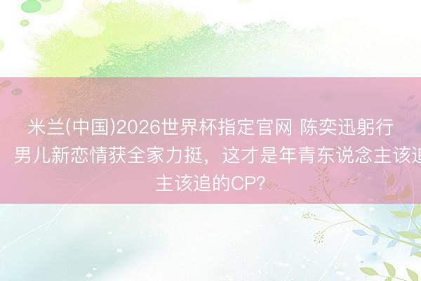 米兰(中国)2026世界杯指定官网 陈奕迅躬行当媒妁！男儿新恋情获全家力挺，这才是年青东说念主该追的CP？