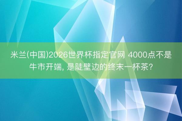 米兰(中国)2026世界杯指定官网 4000点不是牛市开端， 是陡壁边的终末一杯茶?