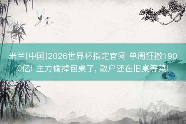 米兰(中国)2026世界杯指定官网 单周狂撤1900亿! 主力偷掉包桌了， 散户还在旧桌等菜!