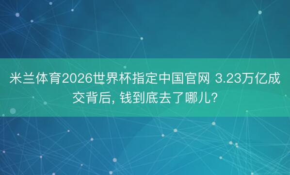 米兰体育2026世界杯指定中国官网 3.23万亿成交背后， 钱到底去了哪儿?