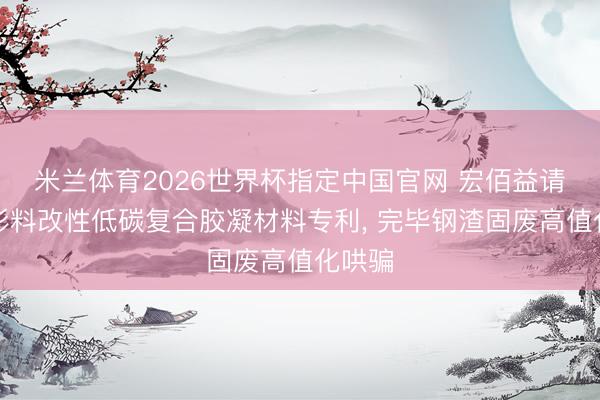 米兰体育2026世界杯指定中国官网 宏佰益请求球形料改性低碳复合胶凝材料专利， 完毕钢渣固废高值化哄骗