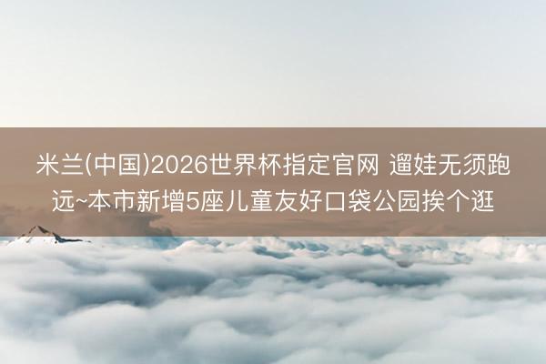 米兰(中国)2026世界杯指定官网 遛娃无须跑远~本市新增5座儿童友好口袋公园挨个逛
