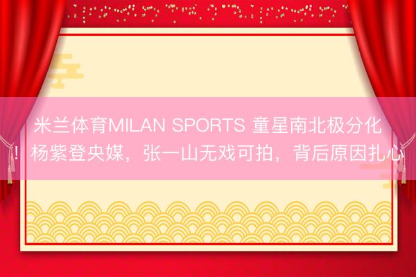 米兰体育MILAN SPORTS 童星南北极分化！杨紫登央媒，张一山无戏可拍，背后原因扎心