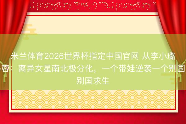 米兰体育2026世界杯指定中国官网 从李小璐到马蓉:离异女星南北极分化,一个带娃逆袭一个别国求生