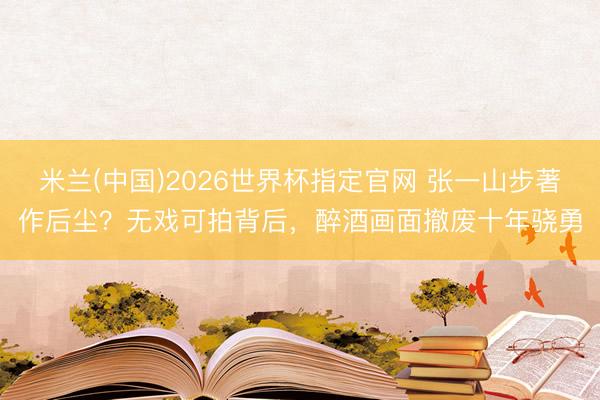 米兰(中国)2026世界杯指定官网 张一山步著作后尘？无戏可拍背后，醉酒画面撤废十年骁勇