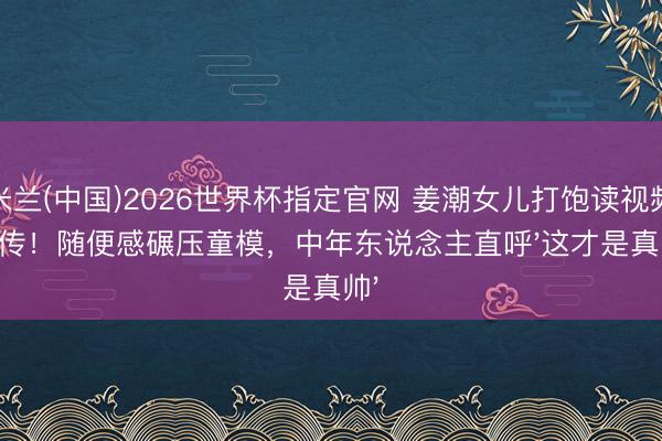 米兰(中国)2026世界杯指定官网 姜潮女儿打饱读视频疯传！随便感碾压童模，中年东说念主直呼'这才是真帅'