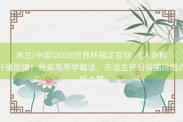 米兰(中国)2026世界杯指定官网 《人命树》开播即爆！杨紫高原学藏语，东谈主民日报国际版点赞
