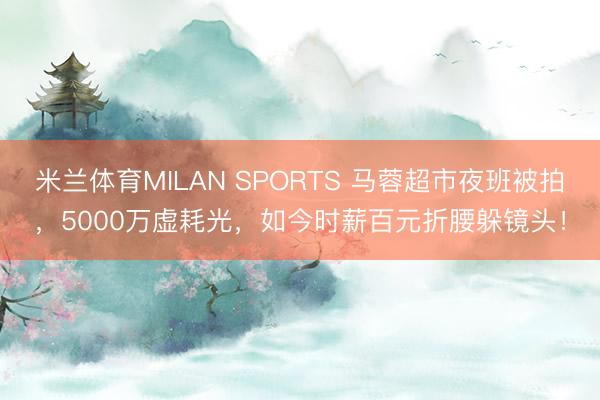 米兰体育MILAN SPORTS 马蓉超市夜班被拍，5000万虚耗光，如今时薪百元折腰躲镜头！