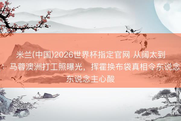 米兰(中国)2026世界杯指定官网 从阔太到理货员：马蓉澳洲打工照曝光，挥霍换布袋真相令东说念主心酸