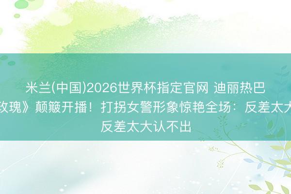 米兰(中国)2026世界杯指定官网 迪丽热巴《利剑玫瑰》颠簸开播！打拐女警形象惊艳全场：反差太大认不出