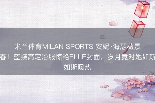 米兰体育MILAN SPORTS 安妮·海瑟薇景况回春！蓝蝶高定治服惊艳ELLE封面，岁月竟对她如斯暖热
