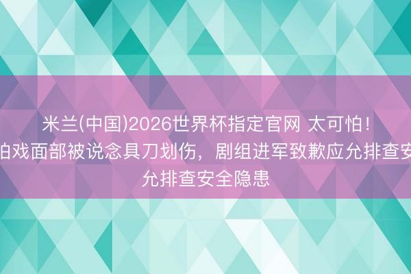 米兰(中国)2026世界杯指定官网 太可怕！王弘毅拍戏面部被说念具刀划伤，剧组进军致歉应允排查安全隐患