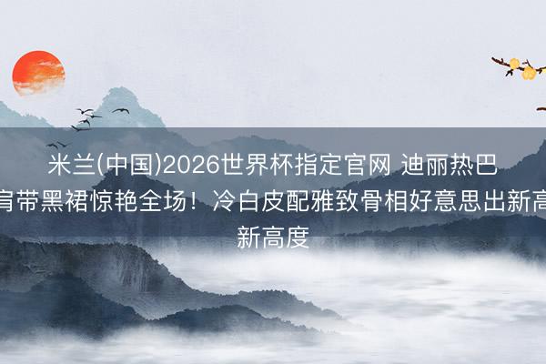 米兰(中国)2026世界杯指定官网 迪丽热巴无肩带黑裙惊艳全场！冷白皮配雅致骨相好意思出新高度