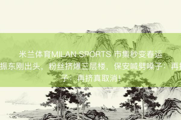 米兰体育MILAN SPORTS 市集秒变春运现场！樊振东刚出头，粉丝挤爆三层楼，保安喊劈嗓子：再挤真取消！
